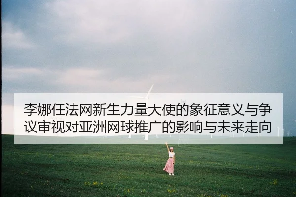 李娜任法网新生力量大使的象征意义与争议审视对亚洲网球推广的影响与未来走向